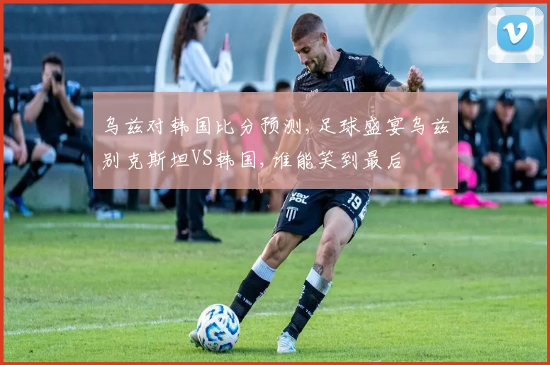 乌兹对韩国比分预测,足球盛宴乌兹别克斯坦VS韩国,谁能笑到最后