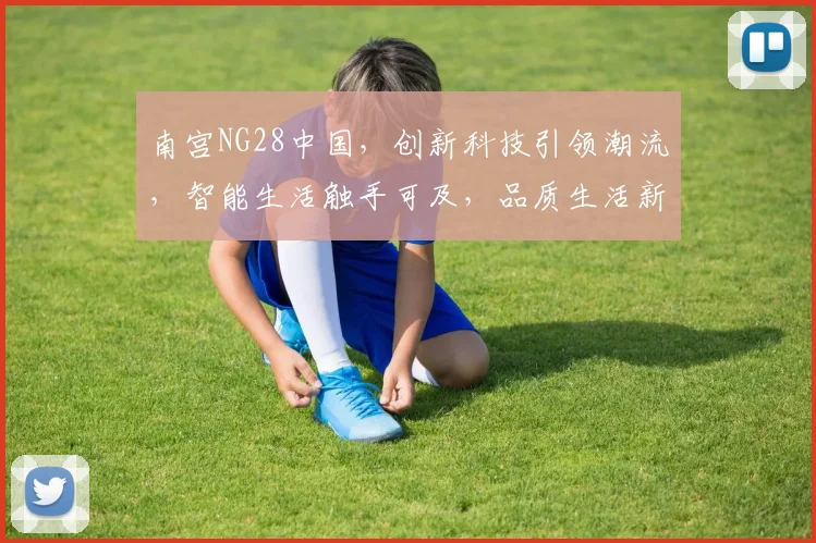 南宫NG28中国，创新科技引领潮流，智能生活触手可及，品质生活新选择，不容错过