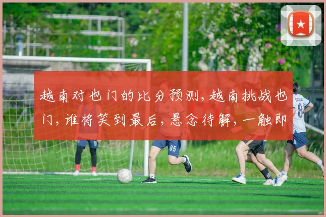 越南对也门的比分预测,越南挑战也门,谁将笑到最后,悬念待解,一触即发