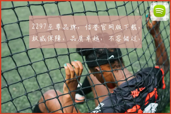 2297至尊品牌，信誉官网版下载，权威保障，品质卓越，不容错过，立即体验